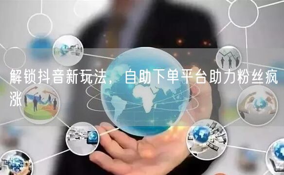 解锁抖音新玩法，自助下单平台助力粉丝疯涨