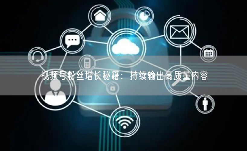 视频号粉丝增长秘籍：持续输出高质量内容