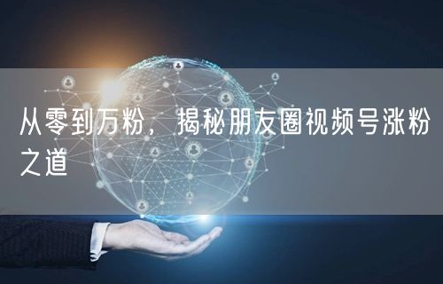 从零到万粉，揭秘朋友圈视频号涨粉之道