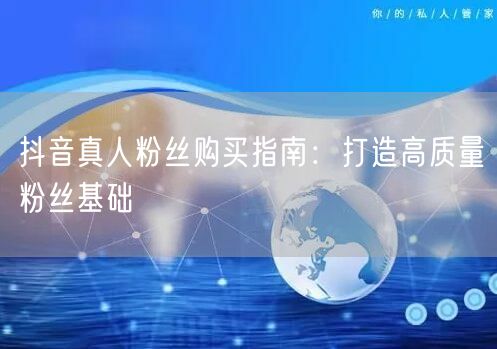 抖音真人粉丝购买指南：打造高质量粉丝基础
