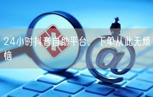 24小时抖音自助平台，下单从此无烦恼