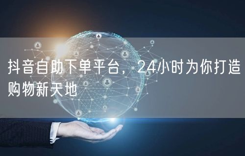 抖音自助下单平台，24小时为你打造购物新天地