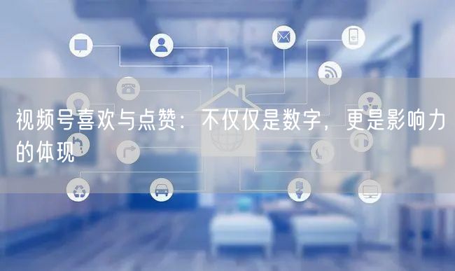 视频号喜欢与点赞：不仅仅是数字，更是影响力的体现
