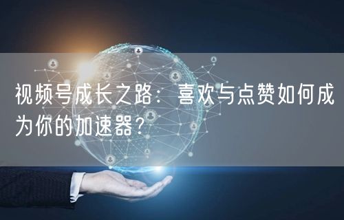 视频号成长之路：喜欢与点赞如何成为你的加速器？