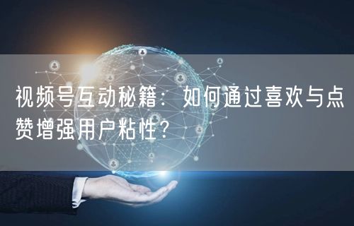 视频号互动秘籍：如何通过喜欢与点赞增强用户粘性？