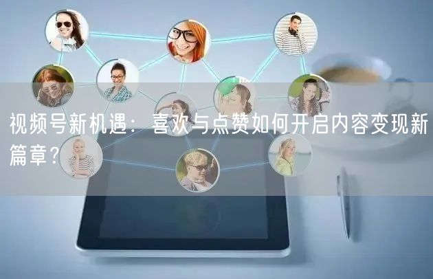 视频号新机遇：喜欢与点赞如何开启内容变现新篇章？