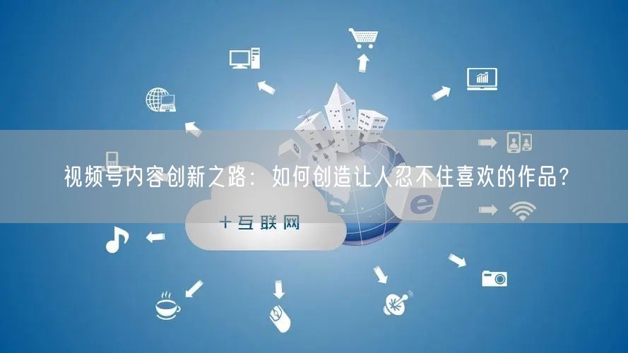 视频号内容创新之路：如何创造让人忍不住喜欢的作品？