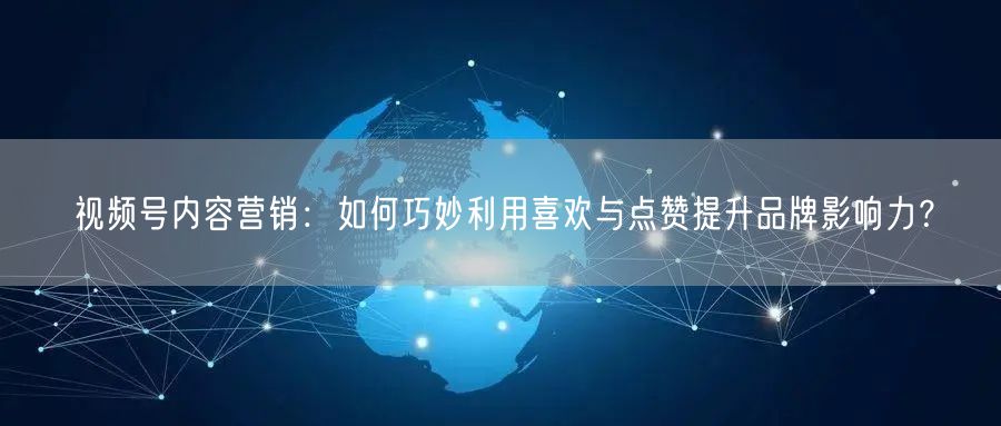 视频号内容营销：如何巧妙利用喜欢与点赞提升品牌影响力？