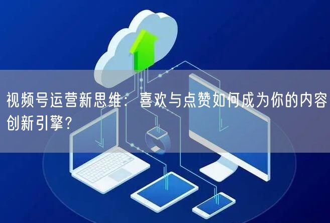 视频号运营新思维：喜欢与点赞如何成为你的内容创新引擎？