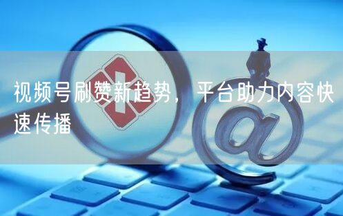 视频号刷赞新趋势，平台助力内容快速传播