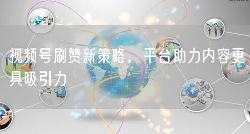 视频号刷赞新策略，平台助力内容更具吸引力