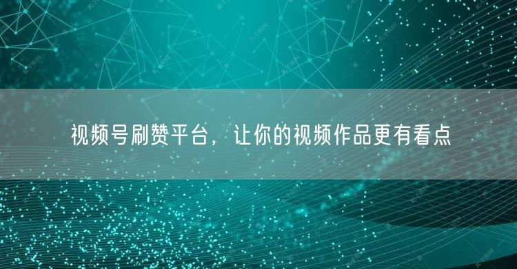 视频号刷赞平台，让你的视频作品更有看点