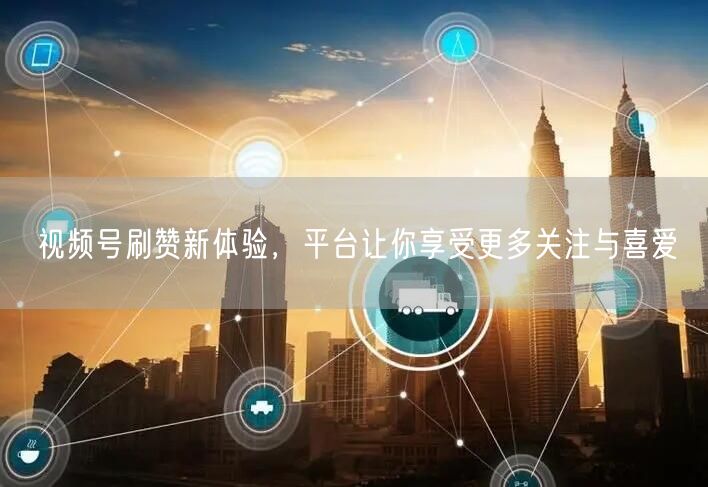 视频号刷赞新体验，平台让你享受更多关注与喜爱