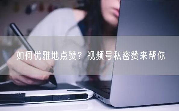 如何优雅地点赞？视频号私密赞来帮你
