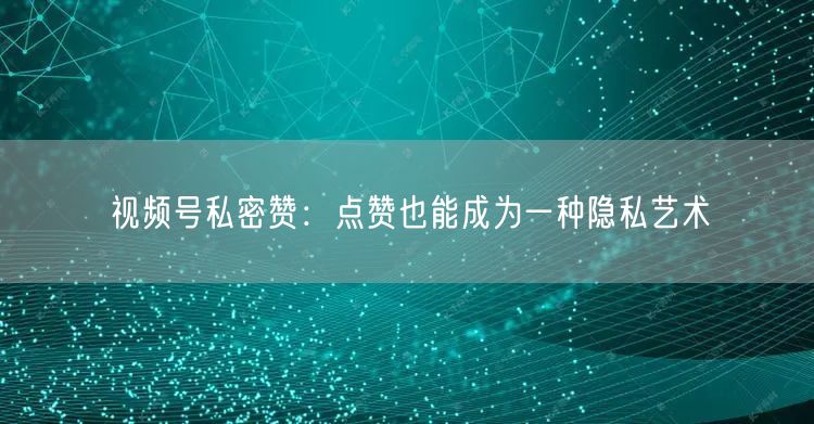 视频号私密赞：点赞也能成为一种隐私艺术