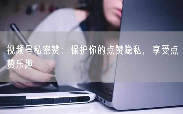 视频号私密赞：保护你的点赞隐私，享受点赞乐趣
