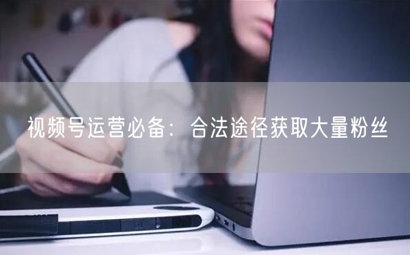 视频号运营必备：合法途径获取大量粉丝