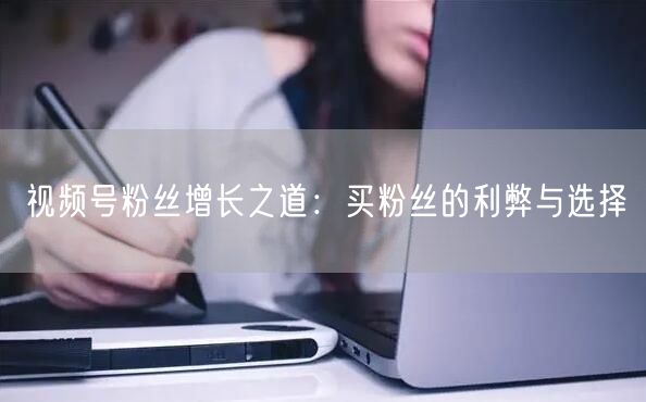 视频号粉丝增长之道：买粉丝的利弊与选择